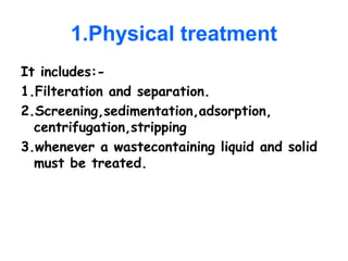 1.Physical treatment
It includes:-
1.Filteration and separation.
2.Screening,sedimentation,adsorption,
centrifugation,stripping
3.whenever a wastecontaining liquid and solid
must be treated.
 