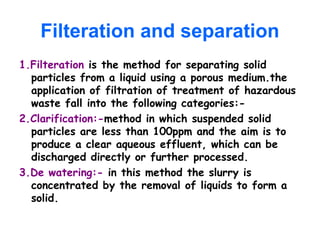 Filteration and separation
1.Filteration is the method for separating solid
particles from a liquid using a porous medium.the
application of filtration of treatment of hazardous
waste fall into the following categories:-
2.Clarification:-method in which suspended solid
particles are less than 100ppm and the aim is to
produce a clear aqueous effluent, which can be
discharged directly or further processed.
3.De watering:- in this method the slurry is
concentrated by the removal of liquids to form a
solid.
 