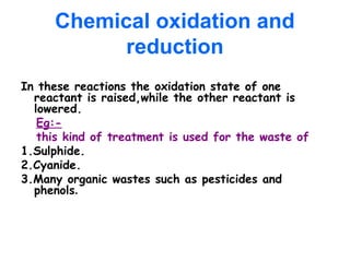 Chemical oxidation and
reduction
In these reactions the oxidation state of one
reactant is raised,while the other reactant is
lowered.
Eg:-
this kind of treatment is used for the waste of
1.Sulphide.
2.Cyanide.
3.Many organic wastes such as pesticides and
phenols.
 