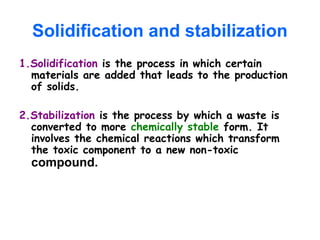 Solidification and stabilization
1.Solidification is the process in which certain
materials are added that leads to the production
of solids.
2.Stabilization is the process by which a waste is
converted to more chemically stable form. It
involves the chemical reactions which transform
the toxic component to a new non-toxic
compound.
 