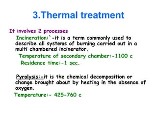 3.Thermal treatment
It involves 2 processes
Incineration:`-it is a term commonly used to
describe all systems of burning carried out in a
multi chambered incinerator.
Temperature of secondary chamber:-1100 c
Residence time:-1 sec.
Pyrolysis:-it is the chemical decomposition or
change brought about by heating in the absence of
oxygen.
Temperature:- 425-760 c
 