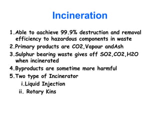 Incineration
1.Able to aachieve 99.9% destruction and removal
efficiency to hazardous components in waste
2.Primary products are CO2,Vapour andAsh
3.Sulphur bearing waste gives off SO2,CO2,H2O
when incinerated
4.Byproducts are sometime more harmful
5.Two type of Incinerator
i.Liquid Injection
ii. Rotary Kins
 