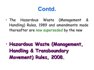 Contd.
• The Hazardous Waste (Management &
Handling) Rules, 1989 and amendments made
thereafter are now superseded by the new
• Hazardous Waste (Management,Hazardous Waste (Management,
Handling & TransboundaryHandling & Transboundary
Movement) Rules, 2008Movement) Rules, 2008..
 