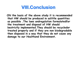 VIII.Conclusion
ON the basis of the above study it is recommended
that HW should be produced in aslittle quantities
as possible .The laws andregulation formulatedfor
the treatment and disposal of HW should
bestrictly implemented.They should be recycledor
treated properly and if they are non biodegradable
then disposed in a way that they do not cause any
damage to our Healthand Environment.
 