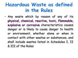 Hazardous Waste as defined
in the Rules
• Any waste which by reason of any of itsAny waste which by reason of any of its
physical, chemical, reactive, toxic, flammable,physical, chemical, reactive, toxic, flammable,
explosive or corrosiveexplosive or corrosive characteristics causescharacteristics causes
danger or is likely to cause danger to healthdanger or is likely to cause danger to health
or environment, whether alone or when inor environment, whether alone or when in
contact with other wastes or substances, andcontact with other wastes or substances, and
shall include wastes listed in Schedules I, IIshall include wastes listed in Schedules I, II
& III of the Rules& III of the Rules
 