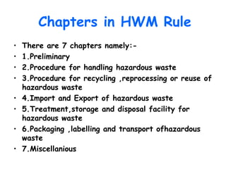 Chapters in HWM Rule
• There are 7 chapters namely:-
• 1.Preliminary
• 2.Procedure for handling hazardous waste
• 3.Procedure for recycling ,reprocessing or reuse of
hazardous waste
• 4.Import and Export of hazardous waste
• 5.Treatment,storage and disposal facility for
hazardous waste
• 6.Packaging ,labelling and transport ofhazardous
waste
• 7.Miscellanious
 