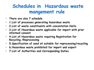 Schedules in Hazardous waste
mangement rule
• There are also 7 schedule
• 1.List of processes generating hazardous waste
• 2.List of waste constituents with concentation limits
• 3.List of Hazardous waste applicable for import with prior
informed consent
• 4.List of Hazardous waste requiring Registration for
Recycling /Reprocessing
• 5.Specification of used oil suitable for reprocessing/recycling
• 6.Hazardous waste prohibited for import and export
• 7.List of Authorities and Corresponding Duties
 