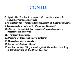 CONTD.
7. Application for iport or export of hazardous waste for
recycling/reproceesing/reuse
8.Application for Transboundary movement of hazardous waste
9.Transboundary movement -Movement Document
10..Format for maintaining records of hazardous waste
imported and exported
11.Transport Emergency
12.Marking of Hzardous waste container
13.Hazardous Waste Manifest
14.Format of Accident Report
15.Application for filling Appeal against the order passed by
CPCB/SPCB/PCC of the Union Territory
 