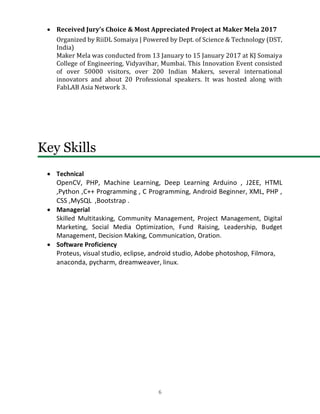 6
• Received Jury’s Choice & Most Appreciated Project at Maker Mela 2017
Organized by RiiDL Somaiya | Powered by Dept. of Science & Technology (DST,
India)
Maker Mela was conducted from 13 January to 15 January 2017 at KJ Somaiya
College of Engineering, Vidyavihar, Mumbai. This Innovation Event consisted
of over 50000 visitors, over 200 Indian Makers, several international
innovators and about 20 Professional speakers. It was hosted along with
FabLAB Asia Network 3.
Key Skills
• Technical
OpenCV, PHP, Machine Learning, Deep Learning Arduino , J2EE, HTML
,Python ,C++ Programming , C Programming, Android Beginner, XML, PHP ,
CSS ,MySQL ,Bootstrap .
• Managerial
Skilled Multitasking, Community Management, Project Management, Digital
Marketing, Social Media Optimization, Fund Raising, Leadership, Budget
Management, Decision Making, Communication, Oration.
• Software Proficiency
Proteus, visual studio, eclipse, android studio, Adobe photoshop, Filmora,
anaconda, pycharm, dreamweaver, linux.
 