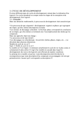 3. CYCLE DE DÉVELOPPEMENT
Il existe différents types de cycles de développement entrant dans la réalisation d’un
logiciel. Ces cycles prendront en compte toutes les étapes de la conception et du
développement d’un logiciel.
3.1. Généralité :
Dans une démarche traditionnelle, le processus de développement était caractérisé par
:
• Un processus de type séquentiel : développement organisé en phases qui regroupent
des étapes, qu’elles mêmes décomposées en tâche.
• Les niveaux de découpage coïncident : la fin d’une phase correspond à la conclusion
de ses étapes, qui elles mêmes se terminent avec l’accomplissement des tâches qui les
composent.
Dans une approche objet tout change :
• Le processus est de type itératif ;
• Les découpages ne coïncident pas : les activités (tâches, phases, étapes, etc.…) se
déroulent dans plusieurs dimensions.
Modèle de cycle de vie en V
Figure 5: Modèle du cycle de vie en V
Le modèle en V (cf. figure 1.2) demeure actuellement le cycle de vie le plus connu et
certainement le plus utilisé. Il s’agit d’un modèle en cascade dans lequel le
développement des tests et du logiciels sont effectués de manière synchrone.
Le principe de ce modèle est qu’avec toute décomposition doit être décrite la
recomposition et que toute description d’un composant est accompagnée de tests qui
permettront de s’assurer qu’il correspond à sa description.15
 