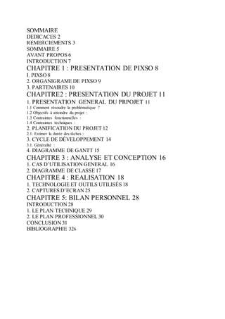 SOMMAIRE
DEDICACES 2
REMERCIEMENTS 3
SOMMAIRE 5
AVANT PROPOS 6
INTRODUCTION 7
CHAPITRE 1 : PRESENTATION DE PIXSO 8
I. PIXSO 8
2. ORGANIGRAME DE PIXSO 9
3. PARTENAIRES 10
CHAPITRE2 : PRESENTATION DU PROJET 11
1. PRESENTATION GENERAL DU PRPOJET 11
1.1 Comment résoudre la problématique ?
1.2 Objectifs à atteindre du projet :
1.3 Contraintes fonctionnelles :
1.4 Contraintes techniques :
2. PLANIFICATION DU PROJET 12
2.1. Estimer la durée des tâches :
3. CYCLE DE DÉVELOPPEMENT 14
3.1. Généralité :
4. DIAGRAMME DE GANTT 15
CHAPITRE 3 : ANALYSE ET CONCEPTION 16
1. CAS D’UTILISATION GENERAL 16
2. DIAGRAMME DE CLASSE 17
CHAPITRE 4 : REALISATION 18
1. TECHNOLOGIE ET OUTILS UTILISÉS 18
2. CAPTURES D’ECRAN 25
CHAPITRE 5: BILAN PERSONNEL 28
INTRODUCTION 28
1. LE PLAN TECHNIQUE 29
2. LE PLAN PROFESSIONNEL 30
CONCLUSION 31
BIBLIOGRAPHIE 326
 