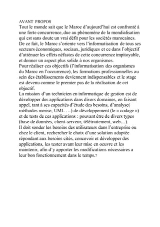 AVANT PROPOS
Tout le monde sait que le Maroc d’aujourd’hui est confronté à
une forte concurrence, due au phénomène de la mondialisation
qui est sans doute un vrai défit pour les sociétés marocaines.
De ce fait, le Maroc s’oriente vers l’informatisation de tous ses
secteurs économiques, sociaux, juridiques et ce dans l’objectif
d’atténuer les effets néfastes de cette concurrence impitoyable,
et donner un aspect plus solide à nos organismes.
Pour réaliser ces objectifs (l’informatisation des organismes
du Maroc en l’occurrence), les formations professionnelles au
sein des établissements deviennent indispensables et le stage
est devenu comme le premier pas de la réalisation de cet
objectif.
La mission d’un technicien en informatique de gestion est de
développer des applications dans divers domaines, en faisant
appel, tant à ses capacités d’étude des besoins, d’analyse(
méthodes merise, UML …) de développement (le « codage »)
et de tests de ces applications : pouvant être de divers types
(base de données, client-serveur, télétraitement, web…).
Il doit sonder les besoins des utilisateurs dans l’entreprise ou
chez le client, rechercher le choix d’une solution adaptée
répondant aux besoins cités, concevoir et développer des
applications, les tester avant leur mise en oeuvre et les
maintenir, afin d’y apporter les modifications nécessaires a
leur bon fonctionnement dans le temps.7
 