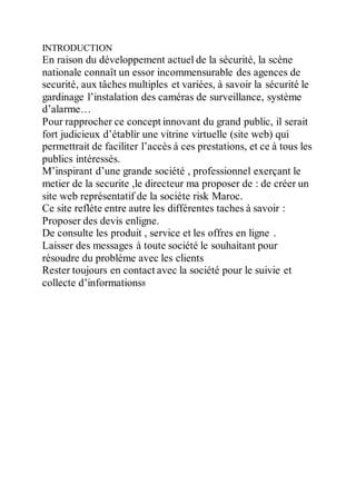 INTRODUCTION
En raison du développement actuel de la sécurité, la scène
nationale connaît un essor incommensurable des agences de
securité, aux tâches multiples et variées, à savoir la sécurité le
gardinage l’instalation des caméras de surveillance, système
d’alarme…
Pour rapprocher ce concept innovant du grand public, il serait
fort judicieux d’établir une vitrine virtuelle (site web) qui
permettrait de faciliter l’accès à ces prestations, et ce à tous les
publics intéressés.
M’inspirant d’une grande société , professionnel exerçant le
metier de la securite ,le directeur ma proposer de : de créer un
site web représentatif de la sociéte risk Maroc.
Ce site reflète entre autre les différentes taches à savoir :
Proposer des devis enligne.
De consulte les produit , service et les offres en ligne .
Laisser des messages à toute société le souhaitant pour
résoudre du problème avec les clients
Rester toujours en contact avec la société pour le suivie et
collecte d’informations8
 