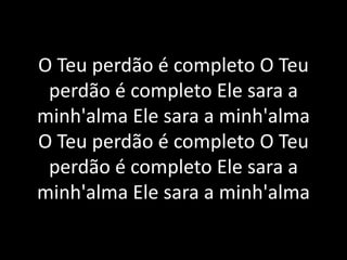 O Teu perdão é completo O Teu
perdão é completo Ele sara a
minh'alma Ele sara a minh'alma
O Teu perdão é completo O Teu
perdão é completo Ele sara a
minh'alma Ele sara a minh'alma
 