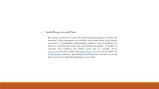  Spatial Perspectives and Tools.
The spatial perspective is critical to understanding geographic content and
processes. Being competent and confident in the application of the spatial
perspective to geographic understanding enhances and strengthens our
ability to communicate about and teach human geography. A number of
powerful web mapping and related tools such as ArcGIS Online
(arcgis.com) and story maps (storymaps.arcgis.com) are now available for
the geography instructor, and building familiarity and confidence in using
these tools is best done through hands-on activities.
 