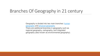 Branches Of Geography in 21 century
Geography is divided into two main branches: human
geography and physical geography.
There are additional branches in geography such as
regional geography, cartography, and integrated
geography (also known as environmental geography).
 