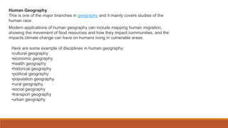Human Geography
This is one of the major branches in geography and it mainly covers studies of the
human race.
Modern applications of human geography can include mapping human migration,
showing the movement of food resources and how they impact communities, and the
impacts climate change can have on humans living in vulnerable areas.
Here are some example of disciplines in human geography:
•cultural geography
•economic geography
•health geography
•historical geography
•political geography
•population geography
•rural geography
•social geography
•transport geography
•urban geography
 