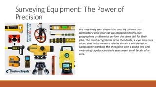 Surveying Equipment: The Power of
Precision
We have likely seen these tools used by construction
contractors while your car was stopped in traffic, but
geographers use them to perform the same task for their
jobs. The most recognizable is the theodolite, a level lens on a
tripod that helps measure relative distance and elevation.
Geographers combine the theodolite with a plumb line and
measuring tape to accurately assess even small details of an
area.
 