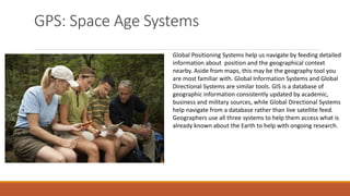 GPS: Space Age Systems
Global Positioning Systems help us navigate by feeding detailed
information about position and the geographical context
nearby. Aside from maps, this may be the geography tool you
are most familiar with. Global Information Systems and Global
Directional Systems are similar tools. GIS is a database of
geographic information consistently updated by academic,
business and military sources, while Global Directional Systems
help navigate from a database rather than live satellite feed.
Geographers use all three systems to help them access what is
already known about the Earth to help with ongoing research.
 