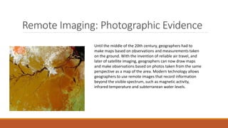 Remote Imaging: Photographic Evidence
Until the middle of the 20th century, geographers had to
make maps based on observations and measurements taken
on the ground. With the invention of reliable air travel, and
later of satellite imaging, geographers can now draw maps
and make observations based on photos taken from the same
perspective as a map of the area. Modern technology allows
geographers to use remote images that record information
beyond the visible spectrum, such as magnetic activity,
infrared temperature and subterranean water levels.
 