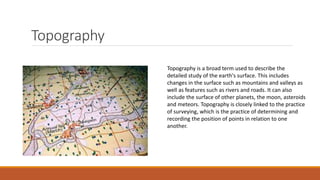 Topography
Topography is a broad term used to describe the
detailed study of the earth's surface. This includes
changes in the surface such as mountains and valleys as
well as features such as rivers and roads. It can also
include the surface of other planets, the moon, asteroids
and meteors. Topography is closely linked to the practice
of surveying, which is the practice of determining and
recording the position of points in relation to one
another.
 