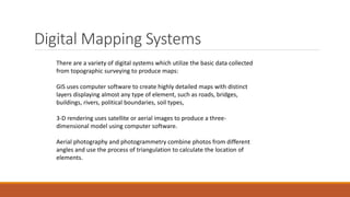 Digital Mapping Systems
There are a variety of digital systems which utilize the basic data collected
from topographic surveying to produce maps:
GIS uses computer software to create highly detailed maps with distinct
layers displaying almost any type of element, such as roads, bridges,
buildings, rivers, political boundaries, soil types,
3-D rendering uses satellite or aerial images to produce a three-
dimensional model using computer software.
Aerial photography and photogrammetry combine photos from different
angles and use the process of triangulation to calculate the location of
elements.
 