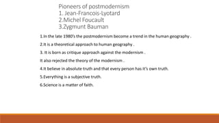 1.In the late 1980’s the postmodernism become a trend in the human geography .
2.It is a theoretical approach to human geography .
3. It is born as critique approach against the modernism .
It also rejected the theory of the modernism .
4.It believe in absolute truth and that every person has it’s own truth.
5.Everything is a subjective truth.
6.Science is a matter of faith.
Pioneers of postmodernism
1. Jean-Francois-Lyotard
2.Michel Foucault
3.Zygmunt Bauman
 