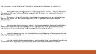 The Postmodern Human Geographers outlined the following main themes to be explored as:
1. Moral philosophy, moral geographies and the geographer’s morality – stressing the need to
downplay the dominant economic focus of geography and to replace it by the moral frameworks
which form life;
2. Processes of social differentiation - involving greater appreciation to race, ethnicity, class,
sexuality, age, health, etc. which have largely been taken for granted in discussions of spatial
differentiation;
3. Constructions and boundaries of the self - how individuals define themselves and relate to
others within the context of various categories used within society, which involves interrogating
psychoanalytic literature, something not previously undertaken by geographers;
4. Globality and territoriality - the location of individuals and groups in spaces and places and
cultural practices involved; and
5. Society, culture and natural environment - addressing the social construction of ‘nature’ and
‘environment’ their importance to approaches to the resolution of environmental problems
 