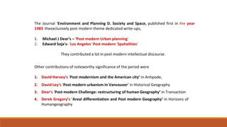 The Journal ‘Environment and Planning D. Society and Space, published first in the year
1983 theexclusively post modern theme dedicated write-ups,
1. Michael J Dear’s – ‘Post modern Urban planning'
2. Edward Soja's- 'Los Angeles' Post modern 'Spatialities'
They contributed a lot in post modern intellectual discourse.
Other contributions of noteworthy significance of the period were
1. David Harvey’s ‘Post modernism and the American city’ in Antipode,
2. David Ley’s ‘Post modern urbanism in Vancouver’ in Historical Geography
3. Dear’s ‘Post modern Challenge: restructuring of human Geography’ in Transaction
4. Derek Gregory’s ‘Areal differentiation and Post modern Geography’ in Horizons of
Humangeography
 