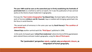 The year 1989 could be seen as the watershed year in firmly establishing the footholds of
postmodernism as a method as well as an epoch, for it saw the publication of two seminal
works on the theme of post modernism in geography.
First was the ‘Post modern Geographies’ by Edward Soja, the book highly influenced by the
work of hennery Lefebvre and M. Foucault. Soja is credited with bringing spatial back into
the focus in social theories.
The second work of eminence in the same year was by David Harvey’s ‘The condition of
post modernity .
Edward Soja another seminal work the ‘Third Space’ published in 1996.
In this work, he harped upon ‘critical Post modernism’ where he tries to fill the gap between
post colonial theory and post modern geography, using the idea of Third space.
The ‘postmodern’ perspective rejects, a priori, any paradigmatic closure, as
integralpart of human geography.
 