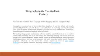 Geography in the Twenty-First
Century
New Tools Are Available to Teach Geography in More Engaging, Dynamic, and Effective Ways
Geography is considered one of the world’s oldest disciplines. It was first defined and formally
established by Eratosthenes in 250 BC and has a rich tradition of scholarship extending from 2,000
years ago to the present. As a scientific discipline, geography has always embraced new technologies,
research practices, instructional methods, skills, and content.
The challenge for geography teachers today is how to teach the subject effectively in the twenty-first
century while remaining true to its rich heritage and embracing emerging and exciting tools and
perspectives. Teaching geography is about leading students to an understanding of today’s challenges
including population, land-use, urban, economic, and health issues and natural hazards. Teaching
geography effectively in the twenty-first century requires a focus on scale, systems
thinking (such as climate, watersheds, and energy systems), and critical thinking.
 