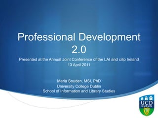 S
Professional Development
2.0
Presented at the Annual Joint Conference of the LAI and cilip Ireland
13 April 2011
Maria Souden, MSI, PhD
University College Dublin
School of Information and Library Studies
 