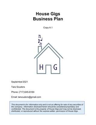 House Gigs
Business Plan
Copy A.1
September2021
Tara Souders
Phone: (717) 645-8184
Email: tarsouders@gmail.com
This document is for information only and is not an offering for sale of any securities of
the company. Information disclosed herein should be considered proprietary and
confidential. The document is the property of House Gigs and may not be disclosed,
distributed, or reproduced without the express written permission of House Gigs.
 
