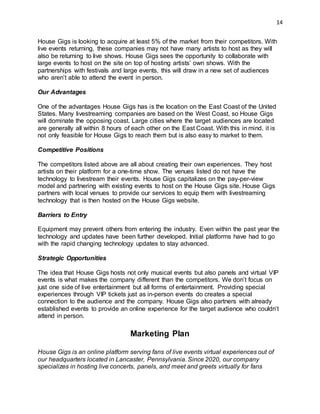 14
House Gigs is looking to acquire at least 5% of the market from their competitors. With
live events returning, these companies may not have many artists to host as they will
also be returning to live shows. House Gigs sees the opportunity to collaborate with
large events to host on the site on top of hosting artists’ own shows. With the
partnerships with festivals and large events, this will draw in a new set of audiences
who aren’t able to attend the event in person.
Our Advantages
One of the advantages House Gigs has is the location on the East Coast of the United
States. Many livestreaming companies are based on the West Coast, so House Gigs
will dominate the opposing coast. Large cities where the target audiences are located
are generally all within 8 hours of each other on the East Coast. With this in mind, it is
not only feasible for House Gigs to reach them but is also easy to market to them.
Competitive Positions
The competitors listed above are all about creating their own experiences. They host
artists on their platform for a one-time show. The venues listed do not have the
technology to livestream their events. House Gigs capitalizes on the pay-per-view
model and partnering with existing events to host on the House Gigs site. House Gigs
partners with local venues to provide our services to equip them with livestreaming
technology that is then hosted on the House Gigs website.
Barriers to Entry
Equipment may prevent others from entering the industry. Even within the past year the
technology and updates have been further developed. Initial platforms have had to go
with the rapid changing technology updates to stay advanced.
Strategic Opportunities
The idea that House Gigs hosts not only musical events but also panels and virtual VIP
events is what makes the company different than the competitors. We don’t focus on
just one side of live entertainment but all forms of entertainment. Providing special
experiences through VIP tickets just as in-person events do creates a special
connection to the audience and the company. House Gigs also partners with already
established events to provide an online experience for the target audience who couldn’t
attend in person.
Marketing Plan
House Gigs is an online platform serving fans of live events virtual experiences out of
our headquarters located in Lancaster, Pennsylvania. Since 2020, our company
specializes in hosting live concerts, panels, and meet and greets virtually for fans
 