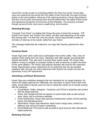 15
around the country as well as a ticketing platform for these live events. House Gigs
users can experience live events from the safety of their home with the ease of buying
tickets on the same platform. Because of the ongoing pandemic, House Gigs believes
that fans of live events should enjoy their favorite pastime from the safety of their home
and experience all aspects of live events at their fingertips. The company is funded
through personal funds, bank loans, crowdfunding, and investors.
Marketing Message
“Concerts From Home” is a tagline that House Gig uses to brand the company. “VIP
Events From Home” and “Sports From Home” are also used depending on the event
that is being held. “For fans who miss live events, House Gigs provides a sense of
normalcy of returning to live events safely from your home”.
This message implies that the customers can enjoy their favorite pastime from their
home.
Customer Needs
House Gigs users want a safe way to participate in live events safely. They crave all
aspects of live events from live music, interaction with other people, and seeing their
favorite team/artist. They also want to access these events easily. The House Gigs
platform is easy to navigate to purchase tickets as well as returning to watch the event
on the same platform. The House Gigs website operates with ease for the customers.
House Gigs provides unique experiences for its customers that are not provided
anywhere else. Not only can users experience their favorite live events but have the
opportunity to buy VIP experiences.
Advertising and Reach Mechanisms
House Gigs uses marketing strategies that are interactive for our target audience. As
most of our target audience are millennials who are known to spend most of their time
online, social media is heavily used not only to market the events but to directly connect
with the audience.
 Social Media: Twitter, Instagram, Facebook, and TikTok to advertise and connect
with the target audience.
 Online Ads: Google Ads that are placed on social media sites as well as local
news, blogs, and e-commerce websites.
 Event Sponsorship: House Gigs sponsors livestreamed content at local sporting
events and festivals/concerts.
 Street Mural: House Gigs interactive street mural in large cities, similar to a
billboard, that will act as outdoor advertising.
 Direct Mail/Email: Print mail as well as email to reach local but also international
target audiences.
Marketing Channels
 