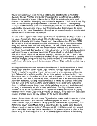16
House Gigs uses SEO, social media, a website, and street murals as marketing
channels. Google Analytics and Similar Web aids in the use of SEO as part of the
House Gigs marketing strategy. By monitoring SEO, the target audience is easily
directed to the website. Developing key phrases and keywords to match the House Gigs
brand is substantial for growing awareness of the brands services. Creating strong
descriptions of the brands services is necessary to guide the user to the site. Monitoring
and updating key words and phrases over time is important depending on the artists
performing on the House Gigs platform. Directing a certain audience for a specific artist
engages fans to interact with the website.
The use of these specific social media platforms directly connects the target audience to
the brand. According to Oberlo, about 90% of millennials are active on social media
platforms and usually spend about 3 hours every day on these sites (Mohsin, 2021).
House Gigs is active on all these platforms by dedicating time to promote the events
being held and the artists who are being hosted. The use of these sites allows for
conversation and connection with fans within different fandoms who are interested in
the House Gigs brand. Being active on these sites are key to connect with the audience
and reach the goal of increasing awareness. Posting about the artists being hosted,
what services are offered on the website, engaging followers with the content posted,
and connecting them with other fans is how House Gigs uses social media to keep the
audience engaged. Using posts as a way for the audience to share with their friends
and followers ultimately spreads the awareness of House Gigs and is the easiest way to
do so.
Utilizing professional services from website developers is necessary to have a perfect
landing page and host site for House Gigs’ services. Having a website that is user
friendly is key to the marketing strategy considering it is where users spend the most
time. Not only is the website providing the services such as livestreaming technology,
chat rooms, merchandise sales, and virtual meet and greets, but it also has information
about House Gigs, how to contact the brand, and direct links to the social media sites
previously mentioned. Utilizing descriptive tabs as to where the user can find exactly
what they want is the main goal for a strong website. House Gigs wants to take the
stress out of finding where to purchase tickets and where to return to watch the event,
so having a user-friendly website ensures satisfaction. Ensuring that users have an
account for the House Gigs website encourages them to keep visiting and engaging
with the services House Gigs offers. By having an account, users can easily access the
services provided as well as stay updated on the events being held.
Instead of a traditional billboard, House Gigs will utilize a new trend in street art to raise
awareness of the brand. As billboards have been popular for years and are easy to
catch someone’s eye, wall or street art is popular for millennials to engage with. Daria
Mohammad says,” Street Murals tend to be embraced by the public unlike traditional
billboards or street-level advertising” (Mohammad, 2016). Utilizing a wall with a mural
that is nice to look at or even interactive will catch the eye of the target audience. The
idea of using this marketing tactic is bold but will engage the audience while creating
 