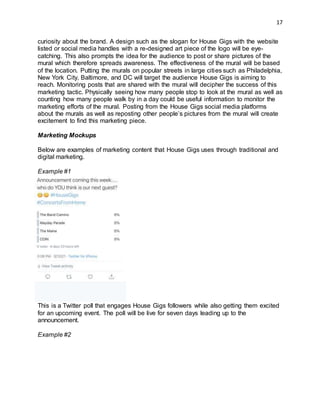 17
curiosity about the brand. A design such as the slogan for House Gigs with the website
listed or social media handles with a re-designed art piece of the logo will be eye-
catching. This also prompts the idea for the audience to post or share pictures of the
mural which therefore spreads awareness. The effectiveness of the mural will be based
of the location. Putting the murals on popular streets in large cities such as Philadelphia,
New York City, Baltimore, and DC will target the audience House Gigs is aiming to
reach. Monitoring posts that are shared with the mural will decipher the success of this
marketing tactic. Physically seeing how many people stop to look at the mural as well as
counting how many people walk by in a day could be useful information to monitor the
marketing efforts of the mural. Posting from the House Gigs social media platforms
about the murals as well as reposting other people’s pictures from the mural will create
excitement to find this marketing piece.
Marketing Mockups
Below are examples of marketing content that House Gigs uses through traditional and
digital marketing.
Example #1
This is a Twitter poll that engages House Gigs followers while also getting them excited
for an upcoming event. The poll will be live for seven days leading up to the
announcement.
Example #2
 