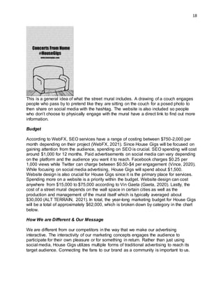 18
This is a general idea of what the street mural includes. A drawing of a couch engages
people who pass by to pretend like they are sitting on the couch for a posed photo to
then share on social media with the hashtag. The website is also included so people
who don’t choose to physically engage with the mural have a direct link to find out more
information.
Budget
According to WebFX, SEO services have a range of costing between $750-2,000 per
month depending on their project (WebFX, 2021). Since House Gigs will be focused on
gaining attention from the audience, spending on SEO is crucial. SEO spending will cost
around $1,000 for 12 months. Paid advertisements on social media can vary depending
on the platform and the audience you want it to reach. Facebook charges $0.25 per
1,000 views while Twitter can charge between $0.50-$4 per engagement (Vince, 2020).
While focusing on social media advertising, House Gigs will spend about $1,500.
Website design is also crucial for House Gigs since it is the primary place for services.
Spending more on a website is a priority within the budget. Website design can cost
anywhere from $15,000 to $75,000 according to Vin Gaeta (Gaeta, 2020). Lastly, the
cost of a street mural depends on the wall space in certain cities as well as the
production and management of the mural itself which is typically averaged about
$30,000 (ALT TERRAIN, 2021). In total, the year-long marketing budget for House Gigs
will be a total of approximately $62,000, which is broken down by category in the chart
below.
How We are Different & Our Message
We are different from our competitors in the way that we make our advertising
interactive. The interactivity of our marketing concepts engages the audience to
participate for their own pleasure or for something in return. Rather than just using
social media, House Gigs utilizes multiple forms of traditional advertising to reach its
target audience. Connecting the fans to our brand as a community is important to us.
 