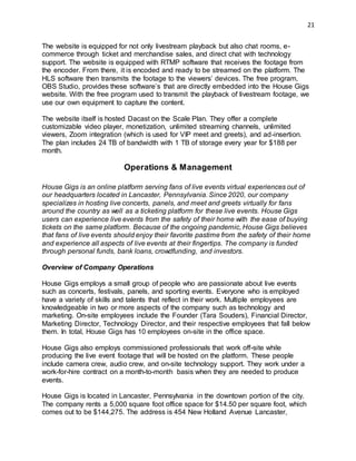 21
The website is equipped for not only livestream playback but also chat rooms, e-
commerce through ticket and merchandise sales, and direct chat with technology
support. The website is equipped with RTMP software that receives the footage from
the encoder. From there, it is encoded and ready to be streamed on the platform. The
HLS software then transmits the footage to the viewers’ devices. The free program,
OBS Studio, provides these software’s that are directly embedded into the House Gigs
website. With the free program used to transmit the playback of livestream footage, we
use our own equipment to capture the content.
The website itself is hosted Dacast on the Scale Plan. They offer a complete
customizable video player, monetization, unlimited streaming channels, unlimited
viewers, Zoom integration (which is used for VIP meet and greets), and ad-insertion.
The plan includes 24 TB of bandwidth with 1 TB of storage every year for $188 per
month.
Operations & Management
House Gigs is an online platform serving fans of live events virtual experiences out of
our headquarters located in Lancaster, Pennsylvania. Since 2020, our company
specializes in hosting live concerts, panels, and meet and greets virtually for fans
around the country as well as a ticketing platform for these live events. House Gigs
users can experience live events from the safety of their home with the ease of buying
tickets on the same platform. Because of the ongoing pandemic, House Gigs believes
that fans of live events should enjoy their favorite pastime from the safety of their home
and experience all aspects of live events at their fingertips. The company is funded
through personal funds, bank loans, crowdfunding, and investors.
Overview of Company Operations
House Gigs employs a small group of people who are passionate about live events
such as concerts, festivals, panels, and sporting events. Everyone who is employed
have a variety of skills and talents that reflect in their work. Multiple employees are
knowledgeable in two or more aspects of the company such as technology and
marketing. On-site employees include the Founder (Tara Souders), Financial Director,
Marketing Director, Technology Director, and their respective employees that fall below
them. In total, House Gigs has 10 employees on-site in the office space.
House Gigs also employs commissioned professionals that work off-site while
producing the live event footage that will be hosted on the platform. These people
include camera crew, audio crew, and on-site technology support. They work under a
work-for-hire contract on a month-to-month basis when they are needed to produce
events.
House Gigs is located in Lancaster, Pennsylvania in the downtown portion of the city.
The company rents a 5,000 square foot office space for $14.50 per square foot, which
comes out to be $144,275. The address is 454 New Holland Avenue Lancaster,
 