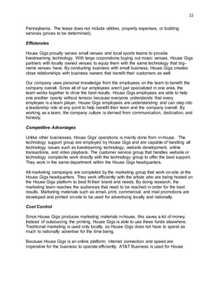 22
Pennsylvania. The lease does not include utilities, property expenses, or building
services (prices to be determined).
Efficiencies
House Gigs proudly serves small venues and local sports teams to provide
livestreaming technology. With large corporations buying out music venues, House Gigs
partners with locally owned venues to equip them with the same technology that big-
name venues have. By conducting business with small business, House Gigs creates
close relationships with business owners that benefit their customers as well.
Our company uses personal knowledge from the employees on the team to benefit the
company overall. Since all of our employees aren’t just specialized in one area, the
team works together to drive the best results. House Gigs employees are able to help
one another openly without tension because everyone understands that every
employee is a team player. House Gigs employees are understanding and can step into
a leadership role at any point to help benefit their team and the company overall. By
working as a team, the company culture is derived from communication, dedication, and
honesty.
Competitive Advantages
Unlike other businesses, House Gigs’ operations is mainly done from in-house. The
technology support group are employed by House Gigs and are capable of handling all
technology issues such as livestreaming technology, website development, online
transactions, and video playback. The customer service group that handles website or
technology complaints work directly with the technology group to offer the best support.
They work in the same department within the House Gigs headquarters.
All marketing campaigns are completed by the marketing group that work on-site at the
House Gigs headquarters. They work efficiently with the artists who are being hosted on
the House Gigs platform to best fit their brand and needs. By doing research, the
marketing team reaches the audiences that need to be reached in order for the best
results. Marketing materials such as email, print, commercial, and mail promotions are
developed and printed on-site to be used for advertising locally and nationally.
Cost Control
Since House Gigs produces marketing materials in-house, this saves a lot of money.
Instead of outsourcing the printing, House Gigs is able to use these funds elsewhere.
Traditional marketing is used only locally, so House Gigs does not have to spend as
much to nationally advertise for the time being.
Because House Gigs is an online platform, internet connection and speed are
imperative for the business to operate efficiently. AT&T Business is used for House
 