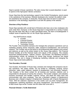 23
Gigs to operate in-house operations. The extra money that is saved elsewhere is used
to spend on this high-speed internet connection.
House Gigs hires the best technology support in the Central Pennsylvania area to assist
in the operations of the business. Website developers who maintain the platform daily
are essential to the company. In doing this, House Gigs does not have to outsource
assistance in the technology department to aid with the upkeep of the website.
Overview of Key Positions
House Gigs operates with a small team of Directors who have one or two employees who
work under them. Everyone on the House Gigs team is responsible for a variety of duties
that may fall under their title or in other specialized areas. The team is knowledgeable in
multiple areas of expertise that run the House Gigs operations.
Key Staff Positions include:
 Founder
 Financial Director
 Marketing Director
 Technology Director
The Founder (Tara Souders) oversees and manages the company’s operations such as
marketing, booking, human resources, sales, research & development, and community
outreach. The Founder acts as the liaison to all professional sales between local venues
and stadiums as well as the artists hosted on the House Gigs platform. The Financial
Director handles all of the financial inputs and outputs of the company. This includes
equipment rentals/purchases, salaries, revenue, and licenses. The Marketing Director’s
responsibilities include all marketing for House Gigs through traditional and digital
marketing. They are in charge of developing marketing materials and managing the
House Gigs social media platforms.
Tara Sounders, Founder
Tara Souders, the founder of House Gigs, oversees and manages the company’s day-to-
day operations. Her duties include, but not limited to, marketing, booking, human
resources, sales, public relations, research & development, and community outreach.
Tara Souders is the direct contact for all booking and business relations and is
responsible for all aspects of running the company. The founder analyzes and evaluates
business procedures and handles customer service. She leads the entire team and
communicates with every employee. Tara has a Bachelor’s degree in Entertainment
Business and a Master’s degree in Entertainment Business with a Sports Management
Track. With her extensive experience in live events such as event management, fan
engagement, marketing assistance, and group management, Tara Souders is qualified
to lead House Gigs as the Founder and the duties that come with it.
Financial Director | To Be Determined
 