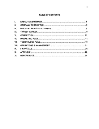 3
TABLE OF CONTENTS
I. EXECUTIVE SUMMARY…………………………………………………………. 4
II. COMPANY DESCRIPTION………………………………………………………. 5
III. INDUSTRYANALYSIS & TRENDS…………………………………………….. 6
IV. TARGET MARKET………………………………………………………………… 9
V. COMPETITON…………………………………………………………………… 11
VI. MARKETING PLAN……………………………………………………………… 14
VII. TECHNOLOGY PLAN…………………………………………………………… 19
VIII. OPERATIONS & MANAGEMENT……………………………………………... 21
IX. FINANCIALS……………………………………………………………………… 26
X. APPENDIX……………………………………………………………….……….. 28
XI. REFERENCES…………………………………………………………………… 31
 