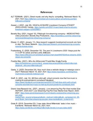31
References
ALT TERRAIN. (2021). Street murals and why they're compelling. Retrieved March 18,
2021, from https://altterrain.com/street-art-mural-outdoor-advertising-painted-
billboard-company/
Aswad, J. (2021, July 28). VNUE to ACQUIRE Livestream Company STAGEIT
(EXCLUSIVE). Variety. https://variety.com/2021/music/news/vnue-to-acquire-
livestream-stageit-1235029861/.
Beverly Boy. (2021, August 10). Pittsburgh live streaming company - WEBCASTING -
video production. Beverly Boy Productions. https://beverlyboy.com/live-streaming-
services/pittsburgh-live-streaming-company/.
Eliezer, C. (2021, January 11). New research suggests livestreamed concerts are here
to stay. The Music Network. https://themusicnetwork.com/livestreaming-concerts-
revenue-tickets-midia/.
Frankenberg, E. (2020, December 19). The year In Livestreams 2020: Veeps puts the
'v' in VIP for artists and fans alike. Billboard.
https://www.billboard.com/articles/business/chart-beat/9497824/live-streams-2020-
veeps-vip-concerts/.
Freddie Mac. (2021). Who Are Millennials? Freddi Mac Single-Family.
https://sf.freddiemac.com/content/_assets/resources/pdf/fact-sheet/millennial-
playbook_who-are-millennials.pdf.
Gaeta, V. (2020, December 24). How much does a website design or redesign cost in
2021? Retrieved March 18, 2021, from https://www.impactplus.com/blog/how-
much-does-a-website-redesign-cost
Graff, G. (2021, July 12). Will fans stick with virtual concerts now that live music is
making its post-pandemic comeback?cleveland.
https://www.cleveland.com/entertainment/2021/07/will-fans-stick-with-virtual-
concerts-now-that-live-music-is-making-its-post-pandemic-comeback.html.
Grand View Research Inc. (2021, January). Live streaming Pay-Per-View market Size
REPORT, 2020-2027. Live Streaming Pay-Per-View Market Size Report, 2020-
2027. https://www.grandviewresearch.com/industry-analysis/live-streaming-pay-
per-view-
market?utm_source=prnewswire&utm_medium=referral&utm_campaign=ict_28-
jan-21&utm_term=live-streaming-pay-per-view-market&utm_content=rd1.
Grate R. (2019, December 03). 3 new stats About Millennials' taste in live music -
Eventbrite. Retrieved March 02, 2021, from
https://www.eventbrite.com/blog/millennials-trends-in-music-data-ds00/
 