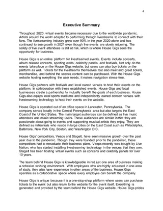 4
Executive Summary
Throughout 2020, virtual events became necessary due to the worldwide pandemic.
Artists around the world adapted to performing through livestreams to connect with their
fans. The livestreaming industry grew over 90% in the year 2020 alone and has
continued to see growth in 2021 even though live events are slowly returning. The
safety of live event attendees is still at risk, which is where House Gigs sees the
opportunity for business.
House Gigs is an online platform for livestreamed events. Events include concerts,
album release concerts, sporting evets, celebrity panels, and festivals. Not only do the
events take place on the House Gigs website, but users can also buy tickets on the
platform as well. Tickets for the livestreams themselves but also meet and greet tickets,
merchandise, and behind the scenes content can be purchased. With the House Gigs
website hosting everything the user needs, it makes navigation stress-free.
House Gigs partners with festivals and local owned venues to host their events on the
platform. In collaboration with these established events, House Gigs and local
businesses create a partnership to mutually benefit the goals of each business. House
Gigs also equips local sports stadiums and independently owned concert venues with
livestreaming technology to host their events on the website.
House Gigs is operated out of an office space in Lancaster, Pennsylvania. The
company serves locally in the Central Pennsylvania area but also targets the East
Coast of the United States. The main target audiences can be defined as live music
attendees and music streaming users. These audiences are similar in that they are
passionate about going to events and supporting musical artists they enjoy. They are
defined as millennials who reside in large cities on the East Coast such as Philadelphia,
Baltimore, New York City, Boston, and Washington D.C.
House Gigs’ competitors, Veeps and StageIt, have seen massive growth over the past
year due to the pandemic. Though they were founded prior to the pandemic, these
competitors had to reevaluate their business plans. Veeps recently was bought by Live
Nation, who has started installing livestreaming technology in the venues that they own.
StageIt has been hosting virtual events such as concerts and celebrity panels for over
10 years.
The team behind House Gigs is knowledgeable in not just one area of business making
a cohesive working environment. With employees who are highly educated in one area
of study, they also have experience in other areas of the business. House Gigs
operates as a collaborative space where every employee can benefit the company.
House Gigs is unique because it is a one-stop-shop platform where users can purchase
tickets to the event but also return to the website for the event itself. Everything is
generated and provided by the team behind the House Gigs website. House Gigs prides
 