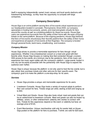 5
itself in equipping independently owned music venues and local sports stadiums with
livestreaming technology, so they have the opportunity to compete with large
companies.
Company Description
House Gigs is an online platform serving fans of live events virtual experiences out of
our headquarters located in Lancaster, Pennsylvania. Since 2020, our company
specializes in hosting live concerts, panels, and meet and greets virtually for fans
around the country as well as a ticketing platform for these live events. House Gigs
users can experience live events from the safety of their home with the ease of buying
tickets on the same platform. Because of the ongoing pandemic, House Gigs believes
that fans of live events should enjoy their favorite pastime from the safety of their home
and experience all aspects of live events at their fingertips. The company is funded
through personal funds, bank loans, crowdfunding, and investors.
Company Mission
House Gigs strives to provide a memorable experience for fans through virtual
experiences. Whether it be a livestreamed concert or a meet and greet with their
favorite artist, House Gigs focuses on making fans feel connected through a screen.
With access to live events at a minimum due to the pandemic, fans of live music can
experience live music again safely with the company’s platform. Large events hosted in
one city can be easily accessible with the partnership with House Gigs to expand the
audience even further.
House Gigs is unique because the platform is not only used to host the live events but is
also where fans purchase tickets and other add-ons for their specific event. The
company’s goal is to make the platform a one-stop-shop for its users.
Services
 House Gigs provides a unique and memorable experience for its users.
 Livestream Concerts- House Gigs hosts a variety of musical artists to perform
their own concert for fans. Tickets range per artist, starting at $25 and ranging up
to $50.
 Virtual Meet and Greets- House Gigs also hosts virtual meet and greets that can
be an added ticket to livestream concerts. Meet and greets can also be hosted by
athletes, actors, or other entertainment celebrity who wishes to connect with
fans. Tickets for this experience depend on the event or celebrity but have an
average price of $125.
 Event Merchandise- Unique merchandise sold only for events held on House
Gigs posted on the platform for fans to purchase. T-shirts are sold for $20 each.
 