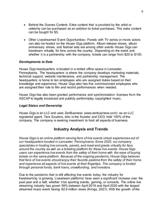 6
 Behind the Scenes Content- Extra content that is provided by the artist or
celebrity can be purchased as an addition to ticket purchases. This extra content
can be bought for $5.
 Other Livestreamed Event Opportunities- Panels with TV series or movie actors
can also be hosted on the House Gigs platform. Album release shows, album
anniversary shows, and festival sets are among other events House Gigs can
livestream virtually for fans across the country. Depending on the event and
whether it is a partnership with the company, tickets can range from $20 to $100.
Developments to Date
House Gigs headquarters is located in a rented office space in Lancaster,
Pennsylvania. The headquarters is where the company develops marketing materials,
technical support, website maintenance, and partnership management. The
headquarters is home to ten employees who are assigned duties based on their
knowledge and experience. House Gigs also has five commissioned employees who
are assigned their role to film and record performances when needed.
House Gigs has also been granted performance and synchronization licenses from the
ASCAP to legally broadcast and publicly perform/play copyrighted music.
Legal Status and Ownership
House Gigs is an LLC and uses ZenBusiness (www.zenbusiness.com) as an LLC
registered agent. Tara Souders, who is the founder and CEO, hold 100% of the
company. The company is seeking investment to fund all aspects of business.
Industry Analysis and Trends
House Gigs is an online platform serving fans of live events virtual experiences out of
our headquarters located in Lancaster, Pennsylvania. Since 2020, our company
specializes in hosting live concerts, panels, and meet and greets virtually for fans
around the country as well as a ticketing platform for these live events. House Gigs
users can experience live events from the safety of their home with the ease of buying
tickets on the same platform. Because of the ongoing pandemic, House Gigs believes
that fans of live events should enjoy their favorite pastime from the safety of their home
and experience all aspects of live events at their fingertips. The company is funded
through personal funds, bank loans, crowdfunding, and investors.
Due to the pandemic that is still affecting live events today, the industry for
livestreaming is growing. Livestream platforms have seen a significant increase over the
past year and a half, whether it be sporting events, gaming, or concerts. The online live
streaming industry has grown 99% between April 2019 and April 2020 with the largest
streamed music event having 82.9 million views (Krings, 2021). With the growth of the
 