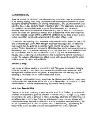 8
Market Opportunity
Since the start of the pandemic, many livestreaming companies have appeared on top
of the already existing ones. They capitalized on the missing component of live events
during the pandemic that fans were craving. Unfortunately, only 9% of consumers were
attending these virtual concerts though (Houghton, 2021). The opportunity to expand in
this market of livestreaming events is crucial. Despite concerts and live events
returning, there are other ways to tie in livestreaming into the event to connect others
around the world. This percentage reflects those livestreamed events and companies
weren’t developed enough for the height of the pandemic. House Gigs is ready to take
on this market fully developed and prepared for the return of live events.
It is said that livestreaming could represent a new video format for live music just as TV
is to sports (Mulligan, 2020). Mark Mulligan describes in his report that live streaming
music events has the potential to integrate hybrid viewing as well as pay per view
options. Another livestreaming company’s CEO stated that sports teams and companies
once thought that once you start televising sports that game attendance would go down
but soon realized that this was not the case (Graff, 2021). The live entertainment
industry has seen the impact, or lack thereof, that livestreaming content has changed
events. The inclusion of livestreaming at live events just expands the audience further
for fans across the nation and worldwide.
Barriers to entry
Live events are slowly starting to return in the U.S. Attendance is rising and capacity
limits are beginning to slim. With in-person events available again, consumers will
disregard live streamed events altogether. It is reported that fans who say they are
returning to live events will still watch livestreamed events.
With internet codes and technology advancing, the playback and buffering issues many
livestreaming sites tend to see will be slim to none. House Gigs can capitalize on these
advancements to improve the livestreaming equipment and technology.
Long-term Opportunities
The market for video streaming is predicted to be worth $124.6 billion by 2025 and 17
countries are expected to generate $1 billion in revenue by 2023 (Krings, 2021). Video
streaming is only going to continue to rise as technology advances. Live streaming is a
global trend that is on the rise. Artists are able to reach many countries at once with
livestreaming rather than one audience in a specific area where the event is being held.
House Gigs will capitalize off of this upward trend of livestreaming by partnering with
large events as well as artists who are looking to reach their fanbase globally.
 