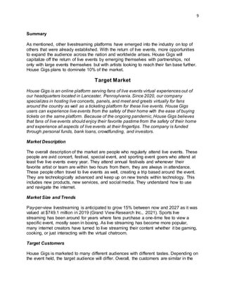 9
Summary
As mentioned, other livestreaming platforms have emerged into the industry on top of
others that were already established. With the return of live events, more opportunities
to expand the audience across the nation and worldwide arises. House Gigs will
capitalize off the return of live events by emerging themselves with partnerships, not
only with large events themselves but with artists looking to reach their fan base further.
House Gigs plans to dominate 10% of the market.
Target Market
House Gigs is an online platform serving fans of live events virtual experiences out of
our headquarters located in Lancaster, Pennsylvania. Since 2020, our company
specializes in hosting live concerts, panels, and meet and greets virtually for fans
around the country as well as a ticketing platform for these live events. House Gigs
users can experience live events from the safety of their home with the ease of buying
tickets on the same platform. Because of the ongoing pandemic, House Gigs believes
that fans of live events should enjoy their favorite pastime from the safety of their home
and experience all aspects of live events at their fingertips. The company is funded
through personal funds, bank loans, crowdfunding, and investors.
Market Description
The overall description of the market are people who regularly attend live events. These
people are avid concert, festival, special event, and sporting event goers who attend at
least five live events every year. They attend annual festivals and whenever their
favorite artist or team are within two hours from them, they are always in attendance.
These people often travel to live events as well, creating a trip based around the event.
They are technologically advanced and keep up on new trends within technology. This
includes new products, new services, and social media. They understand how to use
and navigate the internet.
Market Size and Trends
Pay-per-view livestreaming is anticipated to grow 15% between now and 2027 as it was
valued at $749.1 million in 2019 (Grand View Research Inc., 2021). Sports live
streaming has been around for years where fans purchase a one-time fee to view a
specific event, mostly seen in boxing. As live streaming has become more popular,
many internet creators have turned to live streaming their content whether it be gaming,
cooking, or just interacting with the virtual chatroom.
Target Customers
House Gigs is marketed to many different audiences with different tastes. Depending on
the event held, the target audience will differ. Overall, the customers are similar in the
 