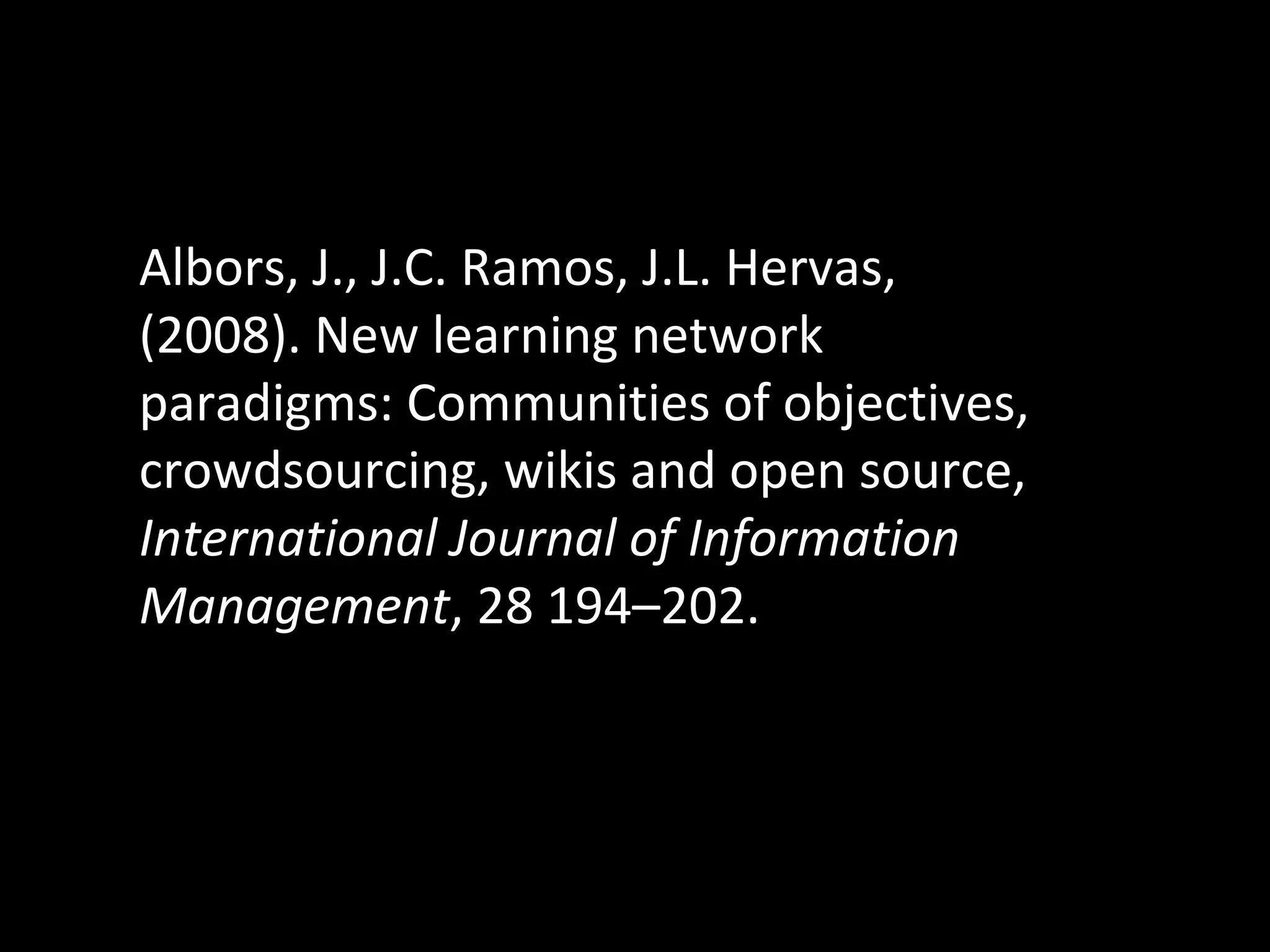 Albors, J., J.C. Ramos, J.L. Hervas, (2008). New learning network paradigms: Communities of objectives, crowdsourcing, wikis and open source,  International Journal of Information Management , 28 194–202. 