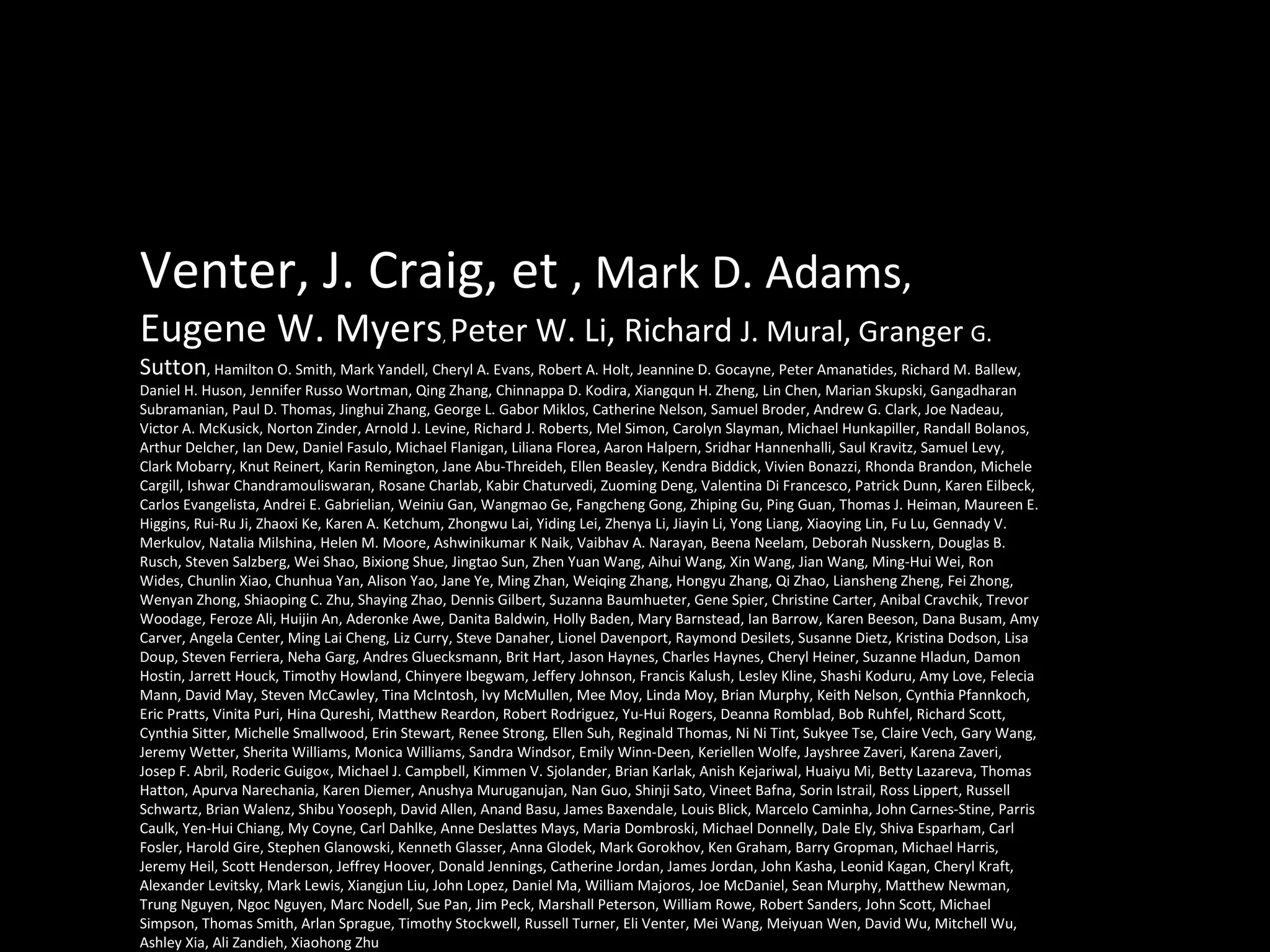 Venter, J. Craig, et  , Mark D. Adams , Eugene W. Myers ,  Peter W. Li, Richard  J. Mural, Granger  G. Sutton , Hamilton O. Smith, Mark Yandell, Cheryl A. Evans, Robert A. Holt, Jeannine D. Gocayne, Peter Amanatides, Richard M. Ballew, Daniel H. Huson, Jennifer Russo Wortman, Qing Zhang, Chinnappa D. Kodira, Xiangqun H. Zheng, Lin Chen, Marian Skupski, Gangadharan Subramanian, Paul D. Thomas, Jinghui Zhang, George L. Gabor Miklos, Catherine Nelson, Samuel Broder, Andrew G. Clark, Joe Nadeau, Victor A. McKusick, Norton Zinder, Arnold J. Levine, Richard J. Roberts, Mel Simon, Carolyn Slayman, Michael Hunkapiller, Randall Bolanos, Arthur Delcher, Ian Dew, Daniel Fasulo, Michael Flanigan, Liliana Florea, Aaron Halpern, Sridhar Hannenhalli, Saul Kravitz, Samuel Levy, Clark Mobarry, Knut Reinert, Karin Remington, Jane Abu-Threideh, Ellen Beasley, Kendra Biddick, Vivien Bonazzi, Rhonda Brandon, Michele Cargill, Ishwar Chandramouliswaran, Rosane Charlab, Kabir Chaturvedi, Zuoming Deng, Valentina Di Francesco, Patrick Dunn, Karen Eilbeck, Carlos Evangelista, Andrei E. Gabrielian, Weiniu Gan, Wangmao Ge, Fangcheng Gong, Zhiping Gu, Ping Guan, Thomas J. Heiman, Maureen E. Higgins, Rui-Ru Ji, Zhaoxi Ke, Karen A. Ketchum, Zhongwu Lai, Yiding Lei, Zhenya Li, Jiayin Li, Yong Liang, Xiaoying Lin, Fu Lu, Gennady V. Merkulov, Natalia Milshina, Helen M. Moore, Ashwinikumar K Naik, Vaibhav A. Narayan, Beena Neelam, Deborah Nusskern, Douglas B. Rusch, Steven Salzberg, Wei Shao, Bixiong Shue, Jingtao Sun, Zhen Yuan Wang, Aihui Wang, Xin Wang, Jian Wang, Ming-Hui Wei, Ron Wides, Chunlin Xiao, Chunhua Yan, Alison Yao, Jane Ye, Ming Zhan, Weiqing Zhang, Hongyu Zhang, Qi Zhao, Liansheng Zheng, Fei Zhong, Wenyan Zhong, Shiaoping C. Zhu, Shaying Zhao, Dennis Gilbert, Suzanna Baumhueter, Gene Spier, Christine Carter, Anibal Cravchik, Trevor Woodage, Feroze Ali, Huijin An, Aderonke Awe, Danita Baldwin, Holly Baden, Mary Barnstead, Ian Barrow, Karen Beeson, Dana Busam, Amy Carver, Angela Center, Ming Lai Cheng, Liz Curry, Steve Danaher, Lionel Davenport, Raymond Desilets, Susanne Dietz, Kristina Dodson, Lisa Doup, Steven Ferriera, Neha Garg, Andres Gluecksmann, Brit Hart, Jason Haynes, Charles Haynes, Cheryl Heiner, Suzanne Hladun, Damon Hostin, Jarrett Houck, Timothy Howland, Chinyere Ibegwam, Jeffery Johnson, Francis Kalush, Lesley Kline, Shashi Koduru, Amy Love, Felecia Mann, David May, Steven McCawley, Tina McIntosh, Ivy McMullen, Mee Moy, Linda Moy, Brian Murphy, Keith Nelson, Cynthia Pfannkoch, Eric Pratts, Vinita Puri, Hina Qureshi, Matthew Reardon, Robert Rodriguez, Yu-Hui Rogers, Deanna Romblad, Bob Ruhfel, Richard Scott, Cynthia Sitter, Michelle Smallwood, Erin Stewart, Renee Strong, Ellen Suh, Reginald Thomas, Ni Ni Tint, Sukyee Tse, Claire Vech, Gary Wang, Jeremy Wetter, Sherita Williams, Monica Williams, Sandra Windsor, Emily Winn-Deen, Keriellen Wolfe, Jayshree Zaveri, Karena Zaveri, Josep F. Abril, Roderic Guigo«, Michael J. Campbell, Kimmen V. Sjolander, Brian Karlak, Anish Kejariwal, Huaiyu Mi, Betty Lazareva, Thomas Hatton, Apurva Narechania, Karen Diemer, Anushya Muruganujan, Nan Guo, Shinji Sato, Vineet Bafna, Sorin Istrail, Ross Lippert, Russell Schwartz, Brian Walenz, Shibu Yooseph, David Allen, Anand Basu, James Baxendale, Louis Blick, Marcelo Caminha, John Carnes-Stine, Parris Caulk, Yen-Hui Chiang, My Coyne, Carl Dahlke, Anne Deslattes Mays, Maria Dombroski, Michael Donnelly, Dale Ely, Shiva Esparham, Carl Fosler, Harold Gire, Stephen Glanowski, Kenneth Glasser, Anna Glodek, Mark Gorokhov, Ken Graham, Barry Gropman, Michael Harris, Jeremy Heil, Scott Henderson, Jeffrey Hoover, Donald Jennings, Catherine Jordan, James Jordan, John Kasha, Leonid Kagan, Cheryl Kraft, Alexander Levitsky, Mark Lewis, Xiangjun Liu, John Lopez, Daniel Ma, William Majoros, Joe McDaniel, Sean Murphy, Matthew Newman, Trung Nguyen, Ngoc Nguyen, Marc Nodell, Sue Pan, Jim Peck, Marshall Peterson, William Rowe, Robert Sanders, John Scott, Michael Simpson, Thomas Smith, Arlan Sprague, Timothy Stockwell, Russell Turner, Eli Venter, Mei Wang, Meiyuan Wen, David Wu, Mitchell Wu, Ashley Xia, Ali Zandieh, Xiaohong Zhu  